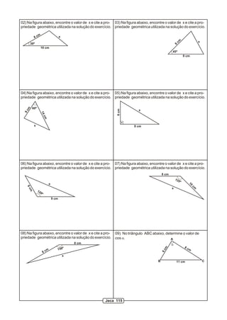 02) Na figura abaixo, encontre o valor de x e cite a pro- 03) Na figura abaixo, encontre o valor de x e cite a pro-
priedade geométrica utilizada na solução do exercício. priedade geométrica utilizada na solução do exercício.

                 m
            8c                             x

       30º                                                                                                cm                   x
                                                                                                      8
                      10 cm
                                                                                                  45º
                                                                                                                9 cm




04) Na figura abaixo, encontre o valor de x e cite a pro- 05) Na figura abaixo, encontre o valor de x e cite a pro-
priedade geométrica utilizada na solução do exercício. priedade geométrica utilizada na solução do exercício.

           60º
   m




                                                               6 cm
                                                                           x
  9c



                      14
                           cm




            x                                                            9 cm




06) Na figura abaixo, encontre o valor de x e cite a pro- 07) Na figura abaixo, encontre o valor de x e cite a pro-
priedade geométrica utilizada na solução do exercício. priedade geométrica utilizada na solução do exercício.
                                                                                           8 cm
                                                                                                      135
                                                                                                            º        10
                                x
                                                                                                                          cm
   6c




                                                                                                  x
       m




                 12
                      0º
                                    9 cm




08) Na figura abaixo, encontre o valor de x e cite a pro-     09) No triângulo ABC abaixo, determine o valor de
priedade geométrica utilizada na solução do exercício.        cos a.                          A
                                                   8 cm                                           a
                                                                                                                8c
                                                                                            m




                                m      150º                                                                          m
                                                                                           6c




                           8c
                                               x
                                                                                       B              11 cm                        C




                                                          Jeca 115
 