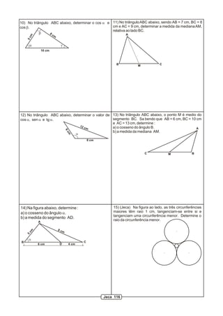 10) No triângulo ABC abaixo, determinar o cos a e 11) No triângulo ABC abaixo, sendo AB = 7 cm, BC = 8
cos b.                                            cm e AC = 9 cm, determinar a medida da mediana AM,
                                                  relativa ao lado BC.
           b     8c                                        A
     m
                      m
    5c




     a                     g
              10 cm



                                                             B           M            C




12) No triângulo ABC abaixo, determinar o valor de 13) No triângulo ABC abaixo, o ponto M é medio do
cos a, sen a e tg a.                               segmento BC. Sa bendo que AB = 6 cm, BC = 10 cm
                                                   e AC = 13 cm, determine :
                                 12 c              a) o cosseno do ângulo B.
                                      m                                                          A
                                6c




                                                   b) a medida da mediana AM.
                                        a
                                 m




                                                8 cm



                                                                             C             M              B




14) Na figura abaixo, determine :                          15) (Jeca) Na figura ao lado, as três circunferências
a) o cosseno do ângulo a.                                  maiores têm raio 1 cm, tangenciam-se entre si e
                                                           tangenciam uma circunferência menor. Determine o
b) a medida do segmento AD.
          A
                                                           raio da circunferência menor.

                          8c
    cm




                            m
    5




     a
B                                           C
          6 cm            D      4 cm




                                                       Jeca 116
 