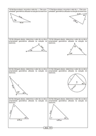 16) Na figura abaixo, encontre o valor de x. Cite a pro- 17) Na figura abaixo, encontre o valor de x. Cite a pro-
priedade geométrica utilizada na solução do exercício. priedade geométrica utilizada na solução do exercício.
                                                                                                                              10 cm
                                                                                                                                              60º
                         14
                              cm
    x
             12                                                                                                                                   x
                  0º
                                                                                                                        79
                                                                                                                             cm
                              10 cm




18) No triângulo abaixo, determine o valor de x e cite a                    19) No triângulo abaixo, determine o valor de x e cite a
propriedade geométrica utilizada na solução do                              propriedade geométrica utilizada na solução do
exercício.                                                                  exercício.                          A
                                                          A
                                                              8
                                                                  cm                                                75º
                                                      x                                                                           12
                                                                                                            x                          cm
                                                30º           45º
                                         B                              C
                                                                                                            60º
                                                                                                        B                                           C




20) No triângulo abaixo, determine o valor de x e cite a                    21) No triângulo abaixo, determine o valor de x e cite a
propriedade geométrica utilizada na solução do                              propriedade geométrica utilizada na solução do
exercício.                                                                  exercício.

A
                                                                                                            x

                                                                                                                             O
                                                                                                                                            45º
                         x
        16




                                                                                                                    cm
        cm




                                                                                                                    8
                                                                                                                =
                                                                                                                R




                       120º
                                   45º
                   B                        C


22) No triângulo abaixo, determine o valor de x e cite a                    23) No triângulo abaixo, determine o valor de x e cite a
propriedade geométrica utilizada na solução do                              propriedade geométrica utilizada na solução do
exercício.                                                                  exercício.

             x
 m




                                                                              m
12 c




                                                                             12 c




                                      45º                                           x             45º
                       6 6 cm                                                           6 6 cm




                                                                       Jeca 117
 