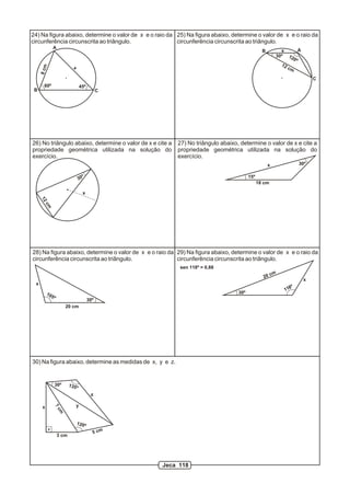 24) Na figura abaixo, determine o valor de x e o raio da 25) Na figura abaixo, determine o valor de x e o raio da
circunferência circunscrita ao triângulo.                circunferência circunscrita ao triângulo.
                A
                                                                                                 B         x       A
                                                                                                         30º 12
                                                                                                                0º
                                                                                                           12
     8 cm




                             x                                                                                cm

                                                                                                                           C
       60º                           45º
 B                                               C




26) No triângulo abaixo, determine o valor de x e cite a   27) No triângulo abaixo, determine o valor de x e cite a
propriedade geométrica utilizada na solução do             propriedade geométrica utilizada na solução do
exercício.                                                 exercício.
                                                                                                     x               30º

                                      º                                                  15º
                                  30
                                                                                               18 cm

                                       x
     12
       cm




28) Na figura abaixo, determine o valor de x e o raio da 29) Na figura abaixo, determine o valor de x e o raio da
circunferência circunscrita ao triângulo.                circunferência circunscrita ao triângulo.
                                                           sen 118º = 0,88
                                                                                                       cm
                                                                                                  20
                                                                                                                       x
 x
                                                                                                                 º
                                                                                                             118
          10                                                                       30º
               5º
                                           30º
                        20 cm




30) Na figura abaixo, determine as medidas de x, y e z.


                30º        135º
                                            z

      x                          y
                7c
                    m




                                 120º
                                             5 cm
                    3 cm




                                                     Jeca 118
 