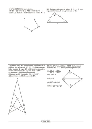 31) (FUVEST-SP) Na figura abaixo,                       32) Dado um triângulo de lados 4, 5 e 6, com
AB = BC = CD = DE = 2 e ABC = BCD = 2p / 3 e            ângulos internos a, b e c, prove que a = 2b.
CDE = p / 2. Calcule a distância entre os pontos A e E.
                                                                 a
                                                                            5
                                                        4
                     A
                                  E
                                                         c                         b
                                                                      6

                    B                   D


                              C




33) (Ibmec- SP) Na figura abaixo, suponha que as    34) (ITA-SP) No quadrilátero ABCD da figura abai-
medidas dos segmentos BC, BD, CF, BG e CG sejam     xo, temos BC = CD. Então podemos garantir que:
todas iguais a 2 e que CF e BD sejam, respectiva-
mente, as bissetrizes dos ângulos BCE e CBG.        a) sen a = sen g                   B
a) Determine a medida do segmento BE.                   sen b        sen q
                                                                                       b
b) Calcule sen 75º (Sugestão: 75º = 45º + 30º)      b) g . b = a . q
c) Determine a medida do segmento BF.
            A                                       c) tg a = tg g                 a
                                                                             A                          C
                                                                                   g
                                                             2
                                                    d) (BC) = AD . BD
                                                                                           q
                                                    e) tg a . tg b = tg g . tg q
                                                                                           D


        E



            G




    F               D
        H       J
            L




B                        C




                                             Jeca 119
 
