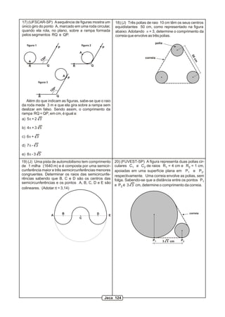 17) (UFSCAR-SP) A sequência de figuras mostra um                                       18) (J) Três polias de raio 10 cm têm os seus centros
único giro do ponto A, marcado em uma roda circular,                                   equidistantes 50 cm, como representado na figura
quando ela rola, no plano, sobre a rampa formada                                       abaixo. Adotando p = 3, determine o comprimento da
pelos segmentos RQ e QP.                                                               correia que envolve as três polias.
                                                                                                              polia
   figura 1                                               figura 2
                                          P                                  P
                                                          A




                                                                                                                                     50
                       0º                                                                               correia
                  12




                                                                                                                                      cm
    A
    R                       Q                         R              Q


                                              A
                                                  P
              figura 3

                                     0º
                                12
              R                           Q
   Além do que indicam as figuras, sabe-se que o raio
da roda mede 3 m e que ela gira sobre a rampa sem
deslizar em falso. Sendo assim, o comprimento da
rampa RQ + QP, em cm, é igual a:
a) 5p + 2 3

b) 4p + 3 5

c) 6p + 3

d) 7p - 3

e) 8p - 3 5
19) (J) Uma pista de automobilismo tem comprimento                                     20) (FUVEST-SP) A figura representa duas polias cir-
de 1 milha (1640 m) e é composta por uma semicir-                                      culares C1 e C2 de raios R1 = 4 cm e R2 = 1 cm,
cunferência maior e três semicircunferências menores                                   apoiadas em uma superfície plana em P1 e P2,
congruentes. Determinar os raios das semicircunfe-                                     respectivamente. Uma correia envolve as polias, sem
rências sabendo que B, C e D são os centros das                                        folga. Sabendo-se que a distância entre os pontos P1
semicircunferências e os pontos A, B, C, D e E são
                                                                                       e P2 é 3 3 cm, determine o comprimento da correia.
colineares. (Adotar p = 3,14)




                                              B                          D                                                          correia
                                A                                                  E
                                                          C




                                                                                                             P1       3 3 cm   P2




                                                                                 Jeca 124
 