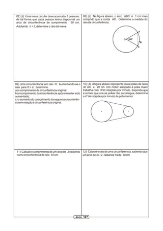 07) (J) Uma mesa circular deve acomodar 8 pessoas,        08) (J) Na figura abaixo, o arco ABC é 1 cm mais
de tal forma que cada pessoa tenha disponível um          comprido que a corda AC. Determine a medida do
arco de circunferência de comprimento 60 cm.              raio da circunferência.
Adotando p = 3, determine o raio da mesa.
                                                                                                        A


                                                                                            O    60º
                                                                                                            B

                                                                                                        C




09) Uma circunferência tem raio R. Aumentando-se o        10) (J) A figura abaixo representa duas polias de raios
raio para R + d, determine:                               30 cm e 20 cm. Um motor aclopado à polia maior
a) o comprimento da circunferência original;              trabalha com 1750 rotações por minuto. Supondo que
b) o comprimento da circunferência após o raio ter sido   a correia que une as polias não escorregue, determine
aumentado;                                                o nº de rotações por minuto da polia menor.
c) o aumento do comprimento da segunda circunferên-
cia em relação à circunferência original.




 11) Calcule o comprimento de um arco de 2 radianos       12) Calcule o raio de uma circunferência, sabendo que
 numa circunferência de raio 40 cm.                       um arco de 3p / 2 radianos mede 50 cm.




                                                   Jeca 127
 