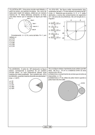 13) (UFSCar-SP) Uma pizza circular será fatiada, a      14) (FGV-SP) Na figura estão representados dois
partir do centro, em setores circulares. Se o arco de   quadrados de lado d e dois setores circulares de 90º
cada setor medir 0,8 radiano, obtém-se um número        e raio d. Sabendo que os pontos A, E e C estão
máximo de N fatias idênticas, sobrando, no final,       alinhados, a soma dos comprimentos do segmento
uma fatia menor que é indicada na figura por fatia      CF e do arco de circunferência AD, em função de d,
N + 1.                    fatia 3                       é igual a
                              fatia 2                                                  d             d

                                  fatia 1               a) (2 3 + p) d
                                                                6
                                                                                                                   C
                                   fatia N + 1          b) (3 + p) d         d
                                                              6
                                 fatia N
                                                        c) (4 3 + p) d            D
                                                                                                                   F
                                                               12                              E
                                                                            d/2
                                                        d) (12 + p) d
   Considerando p = 3,14, o arco da fatia N + 1, em           24
                                                                                   A
radiano, é                                              e) (2 3 + p) d
                                                                            d/2
a) 0,74                                                        12
b) 0,72
c) 0,68
d) 0,56
e) 0,34




15) (UESB-BA) O setor de 60º destacado na figura        16) (J) A figura abaixo representa duas polias que têm
abaixo, corresponde à superfície de um canteiro         raios 58 cm e 18 cm e a distância entre os seus
circular plano, no qual pretende-se plantar duas        centros é de 80 cm.
roseiras por metro quadrado. Se o canteiro tem 42 m     a) Determine o comprimento da correia que envolve as
de diâmetro, quantas roseiras deverão ser plantadas ?   duas polias. (p = 3)
(Use p = 22/7)                                          b) Determine o nº de voltas da polia menor quando a
                                                        polia maior dá uma volta.
a)   22
b)   88                                                                                                  correia
c)   231                                    60º
d)   462
e)   924




                                                  Jeca 128
 