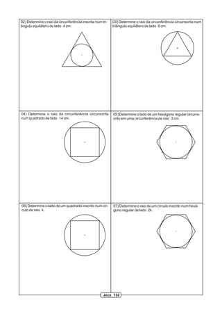02) Determine o raio da circunferência inscrita num tri-   03) Determine o raio da circunferência circunscrita num
ângulo equilátero de lado 4 cm.                            triângulo equilátero de lado 8 cm.




04) Determine o raio da circunferência circunscrita        05) Determine o lado de um hexágono regular circuns-
num quadrado de lado 14 cm.                                crito em uma circunferência de raio 3 cm.




06) Determine o lado de um quadrado inscrito num cír-      07) Determine o raio de um círculo inscrito num hexá-
culo de raio k.                                            gono regular de lado 2k.




                                                     Jeca 132
 