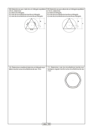 08) Sabendo-se que o lado de um triângulo equilátero     09) Sabendo-se que a altura de um triângulo equilátero
é 8 cm, determine:                                       é 12 cm, determine:
a) a altura do triângulo;                                a) o lado do triângulo;
b) o raio da circunferência inscrita no triângulo;       b) o raio da circunferência inscrita no triângulo;
c) o raio da circunferência circunscrita ao triângulo.   c) o raio da circunferência circunscrita ao triângulo.


                                             R                                                       R




                                      8c
                          m
                                                    h                                                       h




                                       m
                         8c                  r                                                       r

                               8 cm




10) Determine a medida do lado de um triângulo equi-     11) Determine o raio da circunferência inscrita num
látero inscrito numa circunferência de raio 5 cm.        hexágono regular inscrito numa circunferência de raio
                                                         7 cm.




                                                 Jeca 133
 