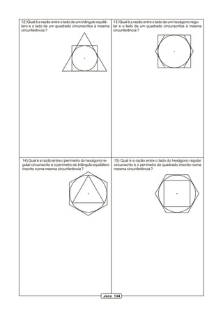 12) Qual é a razão entre o lado de um triângulo equilá- 13) Qual é a razão entre o lado de um hexágono regu-
tero e o lado de um quadrado circunscritos à mesma lar e o lado de um quadrado circunscritos à mesma
circunferência ?                                        circunferência ?




14) Qual é a razão entre o perímetro do hexágono re-       15) Qual é a razão entre o lado do hexágono regular
gular circunscrito e o perímetro do triângulo equilátero   circunscrito e o perímetro do quadrado inscrito numa
inscrito numa mesma circunferência ?                       mesma circunferência ?




                                                    Jeca 134
 