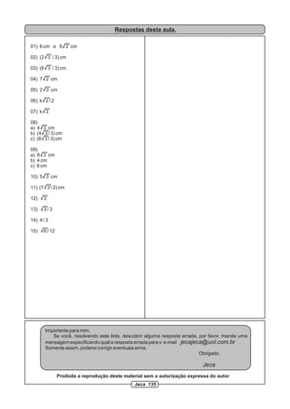Respostas desta aula.

01) 6 cm e 6 2 cm

02) (2 3 / 3) cm

03) (8 3 / 3) cm

04) 7 2 cm

05) 2 3 cm

06) k 2 / 2

07) k 3

08)
a) 4 3 cm
b) (4 3 / 3) cm
c) (8 3 / 3) cm

09)
a) 8 3 cm
b) 4 cm
c) 8 cm

10) 5 3 cm

11) (7 3 / 2) cm

12)   3

13)   3/3

14) 4 / 3

15)   6 / 12




       Importante para mim.
          Se você, resolvendo esta lista, descobrir alguma resposta errada, por favor, mande uma
       mensagem especificando qual a resposta errada para o e-mail jecajeca@uol.com.br
       Somente assim, poderei corrigir eventuais erros.
                                                                            Obrigado.

                                                                            Jeca
               Proibida a reprodução deste material sem a autorização expressa do autor
                                               Jeca 135
 