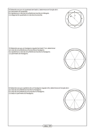 4) Sabendo-se que um quadrado tem lado k, determinar em função de k :
a) o perímetro do quadrado.                                                                k
b) o apótema e o raio da circunferência inscrita no triângulo.
c) a diagonal do quadrado e o raio da circunscrita.                                        r
                                                                                       R

                                                                                k              k




                                                                                           k




5) Sabendo-se que um hexágono regular tem lado 7 cm, determinar :
a) o raio da circunferência circunscrita ao hexágono.
b) o apótema e o raio da circunferência inscrita no hexágono.
c) o perímetro do hexágono.




6) Sabendo-se que o apótema de um hexágono regular é 3k, determinar em função de k :
a) o raio da circunferência inscrita no hexágono.
b) o raio da circunferência circunscrita no hexágono.
c) o lado e o perímetro do hexágono.




                                                 Jeca 137
 