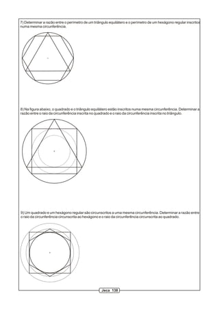 7) Determinar a razão entre o perímetro de um triângulo equilátero e o perímetro de um hexágono regular inscritos
numa mesma circunferência.




8) Na figura abaixo, o quadrado e o triângulo equilátero estão inscritos numa mesma circunferência. Determinar a
razão entre o raio da circunferência inscrita no quadrado e o raio da circunferência inscrita no triângulo.




9) Um quadrado e um hexágono regular são circunscritos a uma mesma circunferência. Determinar a razão entre
o raio da circunferência circunscrita ao hexágono e o raio da circunferência circunscrita ao quadrado.




                                                   Jeca 138
 
