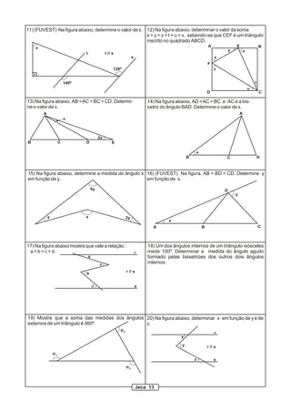 11) (FUVEST) Na figura abaixo, determine o valor de x. 12) Na figura abaixo, determinar o valor da soma
                                                       x + y + z + t + u + v, sabendo-se que CEF é um triângulo
                                                       inscrito no quadrado ABCD.
    x                                                                                                     A                E                   B
                                                                                                                       y           z
                                t                t // s
                                                                  s                                           x
                                                                                                          F
                                                      120º                                                    v


                         140º                                                                                                              t
                                                                                                                                       u
                                                                                                          D                                    C

13) Na figura abaixo, AB = AC = BC = CD. Determi-                         14) Na figura abaixo, AD = AC = BC e AC é a bis-
ne o valor de x.                                                          setriz do ângulo BAD. Determine o valor de x.
        A                                                                                                                      A
                         x



                                            2x
B                    C          D                    E

                                                                                                  x
                                                                                              B                    C                           D



15) Na figura abaixo, determine a medida do ângulo x 16) (FUVEST) Na figura, AB = BD = CD. Determine y
em função de y.                                      em função de x.

                                    5y                                                                             D
                                                                                                                           y




            y                   x                            2y
                                                                                    x
                                                                            A                         B                                        C




17) Na figura abaixo mostre que vale a relação :                          18) Um dos ângulos internos de um triângulo isósceles
 a + b = c + d.                                                       r   mede 100º. Determinar a medida do ângulo agudo
                                    a                                     formado pelas bissetrizes dos outros dois ângulos
                                            c                             internos.

                                b                            r // s


                                        d                             s




19) Mostre que a soma das medidas dos ângulos 20) Na figura abaixo, determinar x em função de y e de
externos de um triângulo é 360º.              z.
                                    e2                                        r
                                                                                         x

                                                                                          y               r // s
                e1
                                                                                                  z           s
                                                             e3



                                                                      Jeca 13
 