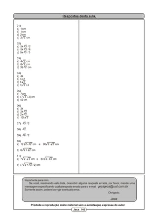 Respostas desta aula.

01)
a) 1 cm
b) 1 cm
c) 2 cm
d) 2 3 cm

02)
a) 5k 3 / 2
b) 5k 3 / 6
c) 5k 3 / 3

03)
a) 4 2 cm
b) 8 2 cm
c) 32 2 cm

04)
a) 4k
b) k / 2
c) k 2
d) k 2 / 2

05)
a) 7 cm
b) (7 3 / 2) cm
c) 42 cm

06)
a) 3k
b) 2k 3
c) 2k 3
d) 12k 3

07)   3 /2

08)   2

09)   6 /2

10)
a) 12 2 - 2 cm      e    96 2 - 2 cm

b) 6 2 + 2 cm

11)
a) 7 2 - 3 cm e         84 2 - 3 cm

b) (7 2 + 3 / 2) cm




      Importante para mim.
         Se você, resolvendo esta lista, descobrir alguma resposta errada, por favor, mande uma
      mensagem especificando qual a resposta errada para o e-mail jecajeca@uol.com.br
      Somente assim, poderei corrigir eventuais erros.
                                                                           Obrigado.

                                                                           Jeca
              Proibida a reprodução deste material sem a autorização expressa do autor
                                              Jeca 140
 