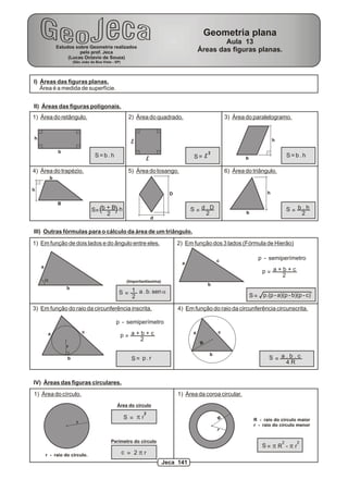 Geometria plana
                                                                                                    Aula 13
                Estudos sobre Geometria realizados
                          pelo prof. Jeca                                                   Áreas das figuras planas.
                     (Lucas Octavio de Souza)
                        (São João da Boa Vista - SP)




I) Áreas das figuras planas.
   Área é a medida de superfície.


II) Áreas das figuras poligonais.
1) Área do retângulo.                                    2) Área do quadrado.                            3) Área do paralelogramo.


h                                                                                                                                h
                                                          l
                b                                                                                2
                                     S=b.h                                              S= l                                             S=b.h
                                                                    l                                            b

4) Área do trapézio.                                     5) Área do losango.                             6) Área do triângulo.
            b

h
                                                                              D                                              h

                B
                                   S= (b + B). h                                       S=d.D                     b
                                                                                                                                         S= b.h
                                         2                                                2                                                  2
                                                                        d

III) Outras fórmulas para o cálculo da área de um triângulo.
1) Em função de dois lados e do ângulo entre eles.                                2) Em função dos 3 lados (Fórmula de Hierão)

                                                                                                     c                  p - semiperímetro
                                                                                   a
    a
                                                                                                                          p= a+b+c
                                                                                                                               2
        a                                               (Importantíssima)
                                                                                                 b
                    b
                                                   S = 1 a . b. sen a
                                                       2                                                             S = p.(p - a)(p - b)(p - c)

3) Em função do raio da circunferência inscrita.                                  4) Em função do raio da circunferência circunscrita.

                                                 p - semiperímetro
                              c                                                                      c
         a                                         p= a+b+c                             a
                                                        2
                                                                                             R
                    r
                                                                                                 b
                    b                                     S= p.r                                                             S = a.b.c
                                                                                                                                  4R


IV) Áreas das figuras circulares.
1) Área do círculo.                                                               1) Área da coroa circular.
                                                  Área do círculo
                                                                2
                                                       S = pr                                        R                R - raio do círculo maior
                          r
                                                                                                                      r - raio do círculo menor
                                                                                                     r

                                              Perímetro do círculo                                                                   2     2
                                                                                                                          S= p R - p r
        r - raio do círculo.                           c = 2pr
                                                                            Jeca 141
 