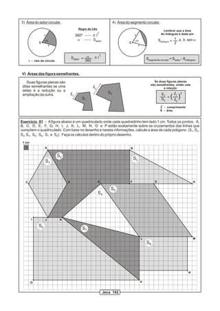 3) Área do setor circular.                                               4) Área do segmento circular.
                                              Regra de três
                                                                                                                      Lembrar que a área
                                                              2                                                     do triângulo é dada por
                   r                         360º      pr                               r
                       a                      a         Ssetor                              a                     Striângulo = 1 a . b. sen a
              C                                                                    C                                           2
                           r                                                                    r


                                                        2
                                        Ssetor = a . p r                                                Ssegmento circular = Ssetor - Striângulo
       r - raio do círculo.                     360


V) Áreas das figura semelhantes.

    Duas figuras planas são                                                                                  Se duas figuras planas
                                                                                                           são semelhantes, então vale
 ditas semelhantes se uma                               l2                                                         a relação:
 delas é a redução ou a
                                                                    S2
                                                                                                                           ( ll )
                                        l1                                                                          S1              2
 ampliação da outra.                                                                                                            1
                                                S1                                                                     =
                                                                                                                    S2
                                                                                                                                2

                                                                                                                   l - comprimento
                                                                                                                   S - área


Exercício 01 - A figura abaixo é um quadriculado onde cada quadradinho tem lado 1 cm. Todos os pontos, A,
B, C, D, E, F, G, H, I, J, K, L, M, N, O e P estão exatamente sobre os cruzamentos das linhas que
compõem o quadriculado. Com base no desenho e nestas informações, calcule a área de cada polígono (S1, S2,
S3, S4, S5, S6, S7 e S8). Faça os cálculos dentro do próprio desenho.

 1 cm
                   A                                                                B

                               S2
                                                                                        S3
                   S1



   C                                D                         E                     F                         G                               H

                                                                      S5
                                                              S4




        I          J            K

              S6
                                                S7

                                                                                                    L                                         M
                                                                                                        S8




                                                                                                                                          N


        O                                                                                           P


                                                                  Jeca 142
 