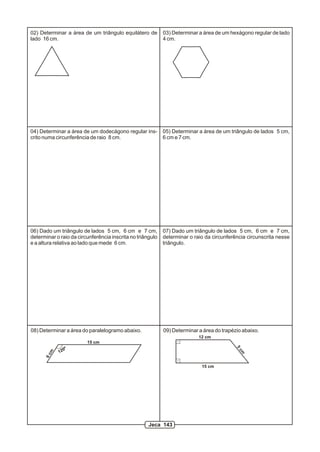 02) Determinar a área de um triângulo equilátero de         03) Determinar a área de um hexágono regular de lado
lado 16 cm.                                                 4 cm.




04) Determinar a área de um dodecágono regular ins-         05) Determinar a área de um triângulo de lados 5 cm,
crito numa circunferência de raio 8 cm.                     6 cm e 7 cm.




06) Dado um triângulo de lados 5 cm, 6 cm e 7 cm,           07) Dado um triângulo de lados 5 cm, 6 cm e 7 cm,
determinar o raio da circunferência inscrita no triângulo   determinar o raio da circunferência circunscrita nesse
e a altura relativa ao lado que mede 6 cm.                  triângulo.




08) Determinar a área do paralelogramo abaixo.              09) Determinar a área do trapézio abaixo.
                                                                           12 cm
                         15 cm
                 0º
                                                                                           5




            12
                                                                                            cm
        m
      6c




                                                                            15 cm




                                                     Jeca 143
 