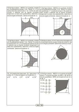 10) Na figura abaixo, ABCD é um quadrado, dividido       11) Na figura abaixo, ABCD é um quadrado, dividido
em 16 quadradinhos de lado 2 cm. Sendo E e F os          em 36 quadradinhos de lado 2 cm. Sendo E o centro
centros dos dois semicírculos e B o centro do setor      do semicírculo, F o centro do círculo e B o centro do
circular e sabendo que as figuras circulares             setor circular e sabendo que as figuras circulares
tangenciam os lados dos quadradinhos, determine a        tangenciam os lados dos quadradinhos, determine a
área da região sombreada. (deixar em função de p)        área da região sombreada. (deixar em função de p)
                               E          2 cm                                               2 cm
                       A                             B                         B                            C




                                                                                                             E




                                                                                                    F


                      D                             C                          A                             D
                                     F



12) Na figura abaixo, ABCD é um quadrado, dividido 13) Na figura abaixo, A, B e C são pontos de tangência e
em 36 quadradinhos de lado 3 cm. Sendo E o centro o círculo está inscrito no setor circular de centro O, raio
do semicírculo e B e C os centros dos setores circular 3 cm e ângulo central 60º. Determinar a área do círculo.
e sabendo que as figuras circulares tangenciam os
lados dos quadradinhos, determine a área da região
sombreada. (deixar em função de p)
                           A                        B                                    A              B




                                                                                   60º
                        E
                                                                           O                   C




                          D        3 cm             C




14) Um trapézio tem base maior 5k, base menor 2k 15) Na figura abaixo, ABCD é um quadrado de lado k.
e altura 4k. A área do trapézio, em função de k, é :  Sendo P um ponto que dista a de BC e b de CD, a
      3                    2            2           2
a) 7k      b) 11k    c) 7k       d) 14k     e) 12k    área do quadrilátero ABPD, em função de k, de a e
                                                      de b, é :
                                                                     b )      A                    B
                                                       a) k(k a
                                                                2    2
                                                       b) k(k + a    b )
                                                                2    2
                                                       c) k(k + a + b )       k
                                                                2    2                        P a
                                                       d) k(k a + b )
                                                                2    2                         b
                                                           2
                                                       e) k ( a +    b )
                                                                2    2        D                    C




                                                  Jeca 144
 