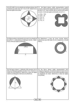 16) (UFV-MG) As circunferências da figura abaixo são 17) Na figura abaixo, estão representados quatro
concêntricas e têm raios de 1 cm e 2 cm. Determine a círculos congruentes tangentes entre si e um quadrado
área da região hachurada.                            de lado 5 cm, cujos vértices são os centros dos quatro
                                                                                                  2
                                                     círculos. A área da região sombreada, em cm , é :
                                                          a) 100p - 100
                                                          b) 100p - 25
                                         b                c) 75p / 2
                                             a
                                     O                    d) 50p / 3
                                                          e) 75p / 4




18) A figura abaixo representa uma semi-circunferência 19) Determinar a área da coroa circular abaixo,
de centro C , onde existe um retângulo inscrito. Deter- sabendo-se que AB mede 10 cm e tangencia o círculo
minar a área da região sombreada.                       interno.                               A


                               6 2 cm
                     3 2 cm




                                                                                                          B

                                 C




20) Na figura abaixo, o diâmetro AB coincide com a        21) Na figura abaixo estão representados dois
altura do triângulo equilátero de lado 12 cm. Sendo C o   octógonos regulares. A medida do lado do maior é 8 cm
centro da circunferência, determine a área da região      e o octógono menor tem os seus lados apoiados sobre
externa ao triângulo e interna à circunferência.          as diagonais do maior. Determine a área da região
                                                          sombreada.
             A




                 C




             B




                                                   Jeca 145
 