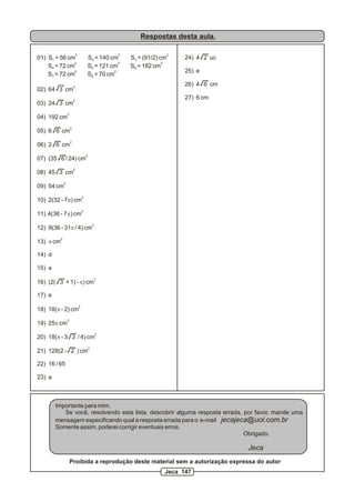 Respostas desta aula.

                             2                           2                    2
01) S1 = 56 cm                           S2 = 140 cm         S3 = (91/2) cm       24) 4 2 uc
               2                                      2                   2
    S4 = 72 cm                           S5 = 121 cm         S6 = 182 cm
               2                                    2                             25) e
    S7 = 72 cm                           S8 = 70 cm
                         2
                                                                                  26) 4 6 cm
02) 64 3 cm
                         2
                                                                                  27) 6 cm
03) 24 3 cm
                 2
04) 192 cm
                     2
05) 6 6 cm
                     2
06) 2 6 cm
                                         2
07) (35 6 / 24) cm
                         2
08) 45 3 cm
             2
09) 54 cm
                                     2
10) 2(32 - 7p) cm
                                     2
11) 4(36 - 7p) cm
                                                 2
12) 9(36 - 31p / 4) cm
         2
13) p cm

14) d

15) a
                                                 2
16) (2( 3 + 1) - p) cm

17) e
                                 2
18) 18(p - 2) cm
                 2
19) 25p cm
                                                     2
20) 18(p - 3 3 / 4) cm
                                             2
21) 128(2 - 2 ) cm

22) 16 / 65

23) a



        Importante para mim.
           Se você, resolvendo esta lista, descobrir alguma resposta errada, por favor, mande uma
        mensagem especificando qual a resposta errada para o e-mail jecajeca@uol.com.br
        Somente assim, poderei corrigir eventuais erros.
                                                                             Obrigado.

                                                                                               Jeca
                     Proibida a reprodução deste material sem a autorização expressa do autor
                                                                          Jeca 147
 