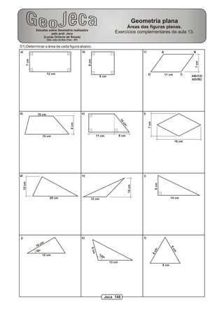 Geometria plana
                                                                                                 Áreas das figuras planas.
                    Estudos sobre Geometria realizados
                              pelo prof. Jeca                                               Exercícios complementares da aula 13.
                         (Lucas Octavio de Souza)
                              (São João da Boa Vista - SP)


01) Determinar a área de cada figura abaixo.
a)                                                           b)                                                     c)                  A                    B
             7 cm




                                                                  8 cm




                                                                                                                                                              7 cm
                              12 cm                                                                                      D                  11 cm       C
                                                                              8 cm                                                                          AB//CD
                                                                                                                                                            AD//BC




d)                   10 cm                                   e)                                                     f)
                                                                                                 10




                                                                                                                         7 cm
                                                   8 cm




                                                                                                   cm



                          15 cm                                             11 cm                6 cm
                                                                                                                                                    16 cm




g)                                                           h)                                                     i)
     12 cm




                                                                                                                                 6 cm
                                                                                                        14 cm




                                20 cm                                12 cm                                                                     14 cm




j)                                                           k)                                                     l)

                         cm
                    10
                                                                                                                                               8c
                                                                     8 cm




                                                                                                                                 m




                    30º
                                                                                                                                                    m
                                                                                                                                8c




                          12 cm                                              12
                                                                                  0º
                                                                                         13 cm
                                                                                                                                        8 cm




                                                                                       Jeca 148
 
