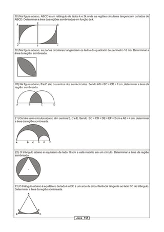 18) Na figura abaixo, ABCD é um retângulo de lados k e 2k onde as regiões circulares tangenciam os lados de
ABCD. Determinar a área das regiões sombreadas em função de k.
 A                 E
                                 B




 D                    F                   C

19) Na figura abaixo, as partes circulares tangenciam os lados do quadrado de perímetro 16 cm. Determinar a
área da região sombreada.




20) Na figura abaixo, B e C são os centros dos semi-círculos. Sendo AB = BC = CD = 8 cm, determinar a área da
região sombreada.




 A            B           C           D



21) Os três semi-círculos abaixo têm centros B, C e E. Sendo BC = CD = DE = EF = 2 cm e AB = 4 cm, determinar
a área da região sombreada.




A         B       C   D       E   F



22) O triângulo abaixo é equilátero de lado 16 cm e está inscrito em um círculo. Determinar a área da região
sombreada.




23) O triângulo abaixo é equilátero de lado k e DE é um arco de circunferência tangente ao lado BC do triângulo.
Determinar a área da região sombreada.
          A




     D                E
 B                        C
                                                   Jeca 151
 