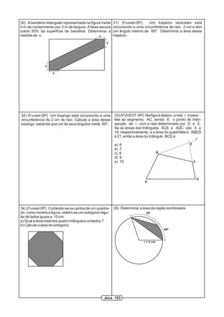 30) A bandeira retangular representada na figura mede   31) (Fuvest-SP)       Um trapézio isósceles está
4 m de comprimento por 3 m de largura. A faixa escura   circunscrito a uma circunferência de raio 2 cm e tem
cobre 50% da superfície da bandeira. Determinar a       um ângulo interno de 60º. Determinar a área desse
medida de x.                                   x        trapézio.
                                                   x




              x

                   x




32) (Fuvest-SP) Um losango está circunscrito a uma      33) (FUVEST-SP) Na figura abaixo, a reta r é para-
circunferência de 2 cm de raio. Calcule a área desse    lela ao segmento AC, sendo E o ponto de inter-
losango, sabendo que um de seus ângulos mede 60º.       secção de r com a reta determinada por D e C.
                                                        Se as áreas dos triângulos ACE e ADC são 4 e
                                                        10, respectivamente, e a área do quadrilátero ABED
                                                        é 21, então a área do triângulo BCE é:
                                                                                                             r

                                                        a)   6                                       E
                                                        b)   7
                                                        c)   8                       B
                                                        d)   9
                                                        e)   10                                          C




                                                                                                             D
                                                                          A




34) (Fuvest-SP) Cortando-se os cantos de um quadra-     35) Determinar a área da região sombreada.
do, como mostra a figura, obtém-se um octógono regu-                       70º
lar de lados iguais a 10 cm.
a) Qual a área total dos quatro triângulos cortados ?
b) Calcule a área do octógono.
                                                                                         40º



                                                                          r = 2 cm




                                                 Jeca 153
 