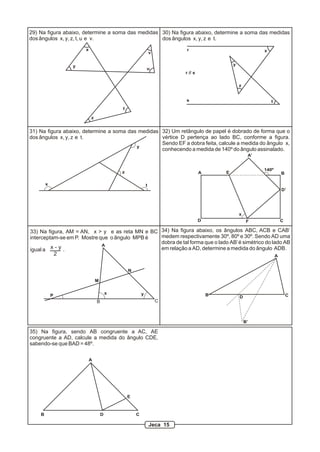 29) Na figura abaixo, determine a soma das medidas 30) Na figura abaixo, determine a soma das medidas
dos ângulos x, y, z, t, u e v.                     dos ângulos x, y, z e t.

                      x                                                 r                                  x
                                                              v


                 y                                                                           y
                                                          u
                                                                        r // s

                                                                                                 z


                                                                        s                                      t
                                          t

                          z


31) Na figura abaixo, determine a soma das medidas 32) Um retângulo de papel é dobrado de forma que o
dos ângulos x, y, z e t.                           vértice D pertença ao lado BC, conforme a figura.
                                                   Sendo EF a dobra feita, calcule a medida do ângulo x,
                                          y
                                                   conhecendo a medida de 140º do ângulo assinalado.
                                                                                                      A’


                                                                                                           140º
                                          z                                      A       E                         B

        x                                                 t
                                                                                                                   D’




                                                                                                 x
                                                                                 D                    F            C

33) Na figura, AM = AN, x > y e as reta MN e BC 34) Na figura abaixo, os ângulos ABC, ACB e CAB’
interceptam-se em P. Mostre que o ângulo MPB é  medem respectivamente 30º, 80º e 30º. Sendo AD uma
                             A
                                                dobra de tal forma que o lado AB’ é simétrico do lado AB
igual a  x-y.                                   em relação a AD, determine a medida do ângulo ADB.
          2                                                                                       A


                                              N

                              M

                                      x               y                              B                                 C
            P                                                                                    D
                              B                                   C



                                                                                                     B’

35) Na figura, sendo AB congruente a AC, AE
congruente a AD, calcule a medida do ângulo CDE,
sabendo-se que BAD = 48º.

                          A




                                              E



    B                             D               C

                                                              Jeca 15
 