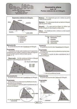 Geometria plana
                                                                                                   Aula 02
              Estudos sobre Geometria realizados
                        pelo prof. Jeca                                                 Pontos notáveis de um triângulo.
                   (Lucas Octavio de Souza)
                       (São João da Boa Vista - SP)




              Segmentos notáveis do triângulo.                                    Mediana - É o segmento que une o vértice ao ponto
                                                                                  médio do lado oposto.
                            mediana
 altura                                                                           Mediatriz - É a reta perpendicular ao lado do triângulo
                                                        mediatriz
                                                                                  pelo seu ponto médio.

                                                                                  Bissetriz - É a semi-reta de origem no vértice que
                                                                                  divide o ângulo em dois ângulos congruentes.

                                        M                                         Altura - É a distância entre o vértice e a reta suporte
   bissetriz                                                                      do lado oposto.
                                                        ponto médio


                        Todo triângulo tem:                                                        Pontos notáveis do triângulo
                          3 medianas                                                                   B - baricentro
                          3 mediatrizes                                                                I - incentro
                          3 bissetrizes
                                                                                                       C - circuncentro
                          3 alturas
                                                                                                       O - ortocentro
Baricentro (G).                                                                   Incentro (I).
  É o ponto de encontro das 3 medianas do triângulo.                                É o ponto de encontro das 3 bissetrizes do triângulo.
Propriedade.                                         Propriedade.
    O baricentro divide cada mediana em 2 segmentos.   O incentro é o centro da circunferência inscrita (inter-
O segmento que contém o vértice é o dobro do segmen- na) no triângulo.
to que contém o ponto médio do lado oposto.              O incentro é o ponto do plano eqüidistante dos 3
(razão 2 : 1)                                        lados do triângulo.
   Observação - As três medianas dividem o triângulo
original em seis triângulos de mesma área.                                                     g
               A                                                                           g
                                                    S    Área de cada triângulo

                                                              AG = 2.GM
                       2x




                                                              BG = 2.GN
                   S            S                             CG = 2.GP                                        I
          P                                     N
                                G                                                                      b
               S                                S                                                                  r                  a
                                                                                                           b
                                                                                                                                      a
                                    x




                            S                   S
                                                                                               r - raio da circunferência inscrita.
    B                                   M                                 C
Circuncentro (C).                                                                 Ortocentro (O).
  É o ponto de encontro das 3 mediatrizes do triângulo.                             É o ponto de encontro das 3 alturas do triângulo.
                                                                                                                               A
Propriedade.                                                                      Propriedade.
   O circuncentro é o centro da circunferência circuns-                             Não tem.
crita (externa) ao triângulo.
   O circuncentro é o ponto do plano eqüidistante dos 3                             A                                        hA
vértices do triângulo.                                                                                                                hB

                                                        mediatriz                  hA                                        O
                                                                                                                                            hC       C
                                                                                                                              B
                                                                                                                                      A
                                                                                                   B
                                                                                               h




                                                                    ponto médio           B
                                                        C                                                              C
                                                                                                               hC                      hA
                                            R                                                                                              hB

                                                                                   O                                                   O        hC
 R - raio da circunferência
                                                                                                   ortocentro                B                       C
         circunscrita.
                                                                          Jeca 17
 