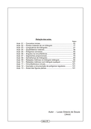 Relação das aulas.
                                                                                               Página
Aula   01   -   Conceitos iniciais................................................................ 02
Aula   02   -   Pontos notáveis de um triângulo......................................... 17
Aula   03   -   Congruência de triângulos.................................................. 27
Aula   04   -   Quadriláteros notáveis........................................................ 36
Aula   05   -   Polígonos convexos............................................................ 45
Aula   06   -   Ângulos na circunferência................................................... 58
Aula   07   -   Segmentos proporcionais................................................... 70
Aula   08   -   Semelhança de triângulos................................................... 80
Aula   09   -   Relações métricas no triângulo retângulo........................... 94
Aula   10   -   Relações métricas num triângulo qualquer....................... 107
Aula   11   -   Circunferência e círculo.....................................................121
Aula   12   -   Inscrição e circunscrição de polígonos regulares............. 131
Aula   13   -   Áreas das figuras planas................................................... 141




                                                      Autor - Lucas Octavio de Souza
                                                                     (Jeca)


                                            Jeca 01
 
