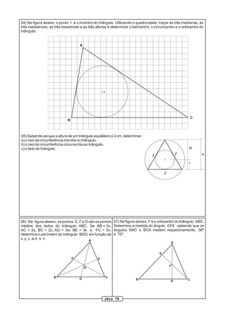 04) Na figura abaixo, o ponto I é o incentro do triângulo. Utilizando o quadriculado, traçar as três medianas, as
três mediatrizes, as três bissetrizes e as três alturas e determinar o baricentro, o circuncentro e o ortocentro do
triângulo.


                                     A




                                                    I




                                                                                                             C
                             B



05) Sabendo-se que a altura de um triângulo equilátero é 3 cm, determinar :
a) o raio da circunferência inscrita no triângulo.
b) o raio da circunferência circunscrita ao triângulo.
c) o lado do triângulo.                                                                                   R
                                                                                    l               l             h

                                                                                                          r

                                                                                            l




06) Na figura abaixo, os pontos E, F e G são os pontos      07) Na figura abaixo, F é o ortocentro do triângulo ABC.
médios dos lados do triângulo ABC. Se AB = 2x,              Determine a medida do ângulo DFE sabendo que os
AC = 2y, BC = 2z, AG = 3w, BE = 3k e FC = 3n,               ângulos BAC e BCA medem, respectivamente, 58º
determine o perímetro do triângulo BDG, em função de        e 70º.
x, y, z, w, k e n.                       A
                                                                                                A


                                                                                        E
                                 F              E

                                                                                                F
                                         D


                    B                G                  C
                                                                         B                               C
                                                                                                D




                                                    Jeca 19
 