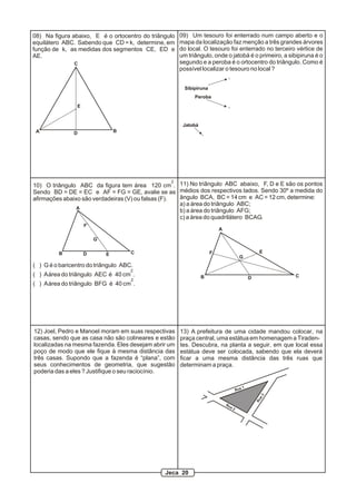 08) Na figura abaixo, E é o ortocentro do triângulo   09) Um tesouro foi enterrado num campo aberto e o
equilátero ABC. Sabendo que CD = k, determine, em     mapa da localização faz menção a três grandes árvores
função de k, as medidas dos segmentos CE, ED e        do local. O tesouro foi enterrado no terceiro vértice de
AE.                                                   um triângulo, onde o jatobá é o primeiro, a sibipiruna é o
               C                                      segundo e a peroba é o ortocentro do triângulo. Como é
                                                      possível localizar o tesouro no local ?


                                                        Sibipiruna
                                                            Peroba
                E


                                                       Jatobá
 A             D                B




                                                     2
10) O triângulo ABC da figura tem área 120 cm . 11) No triângulo ABC abaixo, F, D e E são os pontos
Sendo BD = DE = EC e AF = FG = GE, avalie se as médios dos respectivos lados. Sendo 30º a medida do
afirmações abaixo são verdadeiras (V) ou falsas (F).   ângulo BCA, BC = 14 cm e AC = 12 cm, determine:
                                                       a) a área do triângulo ABC;
                A
                                                       b) a área do triângulo AFG;
                                                       c) a área do quadrilátero BCAG.
                    F
                                                                         A

                        G

         B          D                C                               F                                E
                            E
                                                                                        G
( ) G é o baricentro do triângulo ABC.
                                     2
( ) A área do triângulo AEC é 40 cm .                           B                                           C
                                     2                                                           D
( ) A área do triângulo BFG é 40 cm .




12) Joel, Pedro e Manoel moram em suas respectivas    13) A prefeitura de uma cidade mandou colocar, na
casas, sendo que as casa não são colineares e estão   praça central, uma estátua em homenagem a Tiraden-
localizadas na mesma fazenda. Eles desejam abrir um   tes. Descubra, na planta a seguir, em que local essa
poço de modo que ele fique à mesma distância das      estátua deve ser colocada, sabendo que ela deverá
três casas. Supondo que a fazenda é “plana”, com      ficar a uma mesma distância das três ruas que
seus conhecimentos de geometria, que sugestão         determinam a praça.
poderia das a eles ? Justifique o seu raciocínio.

                                                                                             1
                                                                                       Rua
                                                                                                       a3
                                                                                                     Ru




                                                                             Ru
                                                                                  a2




                                               Jeca 20
 