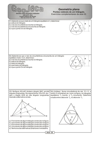 Geometria plana
                                                              Pontos notáveis de um triângulo.
           Estudos sobre Geometria realizados
                     pelo prof. Jeca                         Exercícios complementares da aula 02.
                (Lucas Octavio de Souza)
                    (São João da Boa Vista - SP)


01) Sabendo-se que o lado de um triângulo equilátero é k, determinar :
a) a altura do triângulo;                                                                                   R
b) o raio da circunferência inscrita no triângulo;                                         k            k        h
c) o raio da circunferência circunscrita ao triângulo;
                                                                                                    O
d) o que o ponto O é do triângulo.                                                                          r

                                                                                                    k




02) Sabendo-se que o raio da circunferência circunscrita de um triângulo
eqüilátero mede 5 cm, determinar :                                                                          R
a) o raio da circunferência inscrita no triângulo;
b) a altura do triângulo;                                                                  l            l        h
                                                                                                    O
c) o lado do triângulo;                                                                                     r
d) o perímetro do triângulo;
e) o que o ponto O é do triângulo.                                                                  l




03) Na figura, AG e AF, dividem o ângulo BAC em três         04) (Unifesp) Numa circunferência de raio R > 0 e
ângulos congruentes. Da mesma forma, CD e CE, divi-          centro O consideram-se, como na figura, os triângulos
dem o ângulo ACB em três ângulos congruentes.                equiláteros T1, inscrito, e T2, circunscrito. Determine
Assinale a alternativa correta.                              a razão entre a altura de T2 e a altura de T1.
                     A

                                    D

                                                                                               T2
                           P                       E
                 S

                R               Q                                                     T1

  C                                                    B
                 G                      F                                                  O

                                                                                       R
a)   P é incentro de algum triângulo construído na figura.
b)   Q é incentro de algum triângulo construído na figura.
c)   R é incentro de algum triângulo construído na figura.
d)   S é incentro de algum triângulo construído na figura.
e)   Nenhuma das alternativas anteriores é verdadeira.

                                                       Jeca 22
 
