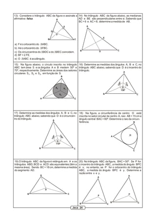 13) Considere o triângulo ABC da figura e assinale a 14) No triângulo ABC da figura abaixo, as medianas
afirmativa falsa.                A                   AD e BE são perpendiculares entre si. Sabendo que
                                                     BC = 6 e AC = 8, determine a medida de AB.
                                                   E                   A

                                  D
                                       F
                                                                                        E
                              B                              C

a)   F é o ortocentro do DABC.
b)   A é o ortocentro do DFBC.
                                                                 B                  D               C
c)   Os circuncentros do DBDC e do DBEC coincidem.
d)   BF = 2.FE.
e)   O DABC é acutângulo.

15) Na figura abaixo, o círculo inscrito no triângulo 16) Determine as medidas dos ângulos A, B e C, no
ABC tem área S e os ângulos A e B medem 50º e triângulo ABC abaixo, sabendo que D é o incentro do
70º, respectivamente. Determine as áreas dos setores triângulo.
                                                                                         A
circulares S1, S2 e S3, em função de S.
                                              B




                                                                                                    0º

                                                                                                            110º
                                                                                                    12
                                       S3          S1                                                     D
                                                                                                         130º

                                            S2                                          B                                  C
                      A                                      C




17) Determine as medidas dos ângulos A, B e C, no 18) Na figura, a circunferência de centro O está
triângulo ABC abaixo, sabendo que D é o circuncen- inscrita no setor circular de centro A, raio AB = 15 cm e
tro do triângulo.                                  ângulo central BAC = 60º. Determine o raio da circun-
                               A
                                                   ferência.                                         B




                                                                                                                   O
                                            13




                                                                                                A
                                  0º


                                              0º
                                  12




                                        D
                                       110º

                     B                                       C
                                                                                                                       C




19) O triângulo ABC da figura é retângulo em A e os              20) No triângulo ABC da figura, BAC = 50º. Se P for
triângulos ABD, BCD e ACD são equivalentes (têm a                o incentro do triângulo ABC, a medida do ângulo BPC
mesma área). Sendo BC = 18 cm, determine a medida                é x; no entanto, se P for o ortocentro do triângulo
do segmento AD.                                                  ABC, a medida do ângulo BPC é y. Determine a
                                                                 razão entre x e y.
                      A                                                                                            A
                                                                                A




                          D

            B                                           C                                                          P
                                                                                P


                                                                                                B                          C
                                                                 B                          C
                                                            Jeca 24
 