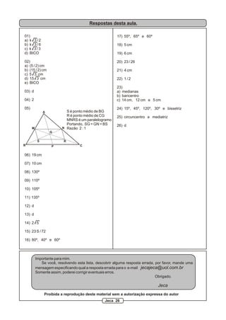 Respostas desta aula.

01)                                                     17) 55º, 65º e 60º
a) k 3 / 2
b) k 3 / 6                                              18) 5 cm
c) k 3 / 3
d) BICO                                                 19) 6 cm

02)                                                     20) 23 / 26
a) (5 / 2) cm
b) (15 / 2) cm                                          21) 4 cm
c) 5 3 cm
d) 15 3 cm                                              22) 1 / 2
e) BICO
                                                        23)
03) d                                                   a) medianas
                                                        b) baricentro
04) 2                                                   c) 14 cm, 12 cm e 5 cm

05)                                                     24) 15º, 45º, 120º, 30º e bissetriz
               A           S é ponto médio de BG
                           R é ponto médio de CG        25) circuncentro e mediatriz
                           MNRS é um paralelogramo
                           Portando, SG = GN = BS       26) d
      M                  N Razão 2 : 1
                   G

           S              R
B                  P               C


06) 19 cm

07) 10 cm

08) 130º

09) 110º

10) 105º

11) 135º

12) d

13) d

14) 2 5

15) 23 S / 72

16) 80º, 40º e 60º



          Importante para mim.
             Se você, resolvendo esta lista, descobrir alguma resposta errada, por favor, mande uma
          mensagem especificando qual a resposta errada para o e-mail jecajeca@uol.com.br
          Somente assim, poderei corrigir eventuais erros.
                                                                               Obrigado.

                                                                               Jeca
               Proibida a reprodução deste material sem a autorização expressa do autor
                                                 Jeca 26
 