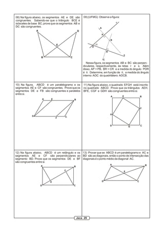 08) Na figura abaixo, os segmentos AE e DE são       09) (UFMG) Observe a figura:
congruentes. Sabendo-se que o triângulo BCE é
                                                                                   r
isósceles de base BC, prove que os segmentos AB e
DC são congruentes.                                                A
                A                                D
                                                                       P

                                                                               B

                                E                              q
                                                           O

                                                                           R
                                                                                       s
                    B                    C
                                                                       C
                                                        Nessa figura, os segmentos AB e BC são perpen-
                                                     diculares, respectivamente, às retas r e s. Além
                                                     disso, AP = PB, BR = CR e a medida do ângulo POR
                                                     é q. Determine, em função de q, a medida do ângulo
                                                     interno AOC do quadrilátero AOCB.


10) Na figura, ABCD é um paralelogramo e os          11) Na figura abaixo, o quadrado EFGH está inscrito
segmentos AE e CF são congruentes. Prove que os      no quadrado ABCD. Prove que os triângulos AEH,
segmentos DE e FB são congruentes e paralelos        BFE, CGF e GDH são congruentes entre si.
entre si.
                                                                               A       E           B
                        A   E                B


                                                                                                   F

                                                                               H
            D                        C
                                F


                                                                               D           G       C




12) Na figura abaixo, ABCD é um retângulo e os 13) Provar que se ABCD é um paralelogramo e AC e
segmentos AE e CF são perpendiculares ao BD são as diagonais, então o ponto de intersecção das
segmento BD. Prove que os segmentos DE e BF diagonais é o ponto médio da diagonal AC.
são congruentes entre si.
                                                                               A                       B
                    A                        B
                                     F                                                 E



                            E                                          D                       C
                    D                        C




                                                 Jeca 29
 
