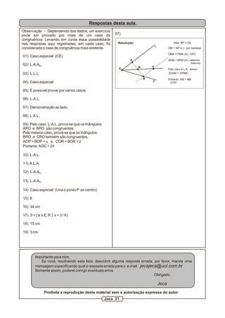 Respostas desta aula.
Observação - Dependendo dos dados, um exercício
pode ser provado por mais de um caso de                   07)
congruência. Levando em conta essa possibilidade
nas respostas aqui registradas, em cada caso, foi          Resolução                              Seja BP // OA
                                                                                   r
considerado o caso de congruência mais evidente.                                              OM = MP (L) - por hipótese

                                                                                              OMA = PMB (A) - OPV
01) Caso especial (CE)
                                                                  A                           AOM = BPM (A) - alternos
                                                                                                              internos
02) L.A.AO.
                                                                       M       P
                                                            O                                 Pelo caso A.L.A., temos
03) L.L.L.                                                                                    DOAM = DPBM
                                                                           B                  Portanto AM = MB
04) Caso especial                                                              s
                                                                                               CQD


05) É possível provar por vários casos.

06) L.A.L.

07) Demonstração ao lado.

08) L.A.L.

09) Pelo caso L.A.L. prova-se que os triângulos
APO e BPO são congruentes.
Pelo mesmo caso, prova-se que os triângulos
BRO e CRO também são congruentes.
AOP = BOP = a e COR = BOR = b
Portanto AOC = 2q

10) L.A.L.

11) A.L.A.

12) L.A.AO.

13) L.A.AO.

14) Caso especial (Una o ponto P ao centro)

15) 8

16) 34 cm
            A
17) S = {       x     R   x>3/4}

18) 15 cm

19) 3 cm




        Importante para mim.
           Se você, resolvendo esta lista, descobrir alguma resposta errada, por favor, mande uma
        mensagem especificando qual a resposta errada para o e-mail jecajeca@uol.com.br
        Somente assim, poderei corrigir eventuais erros.
                                                                             Obrigado.

                                                                                       Jeca
                    Proibida a reprodução deste material sem a autorização expressa do autor
                                                    Jeca 31
 
