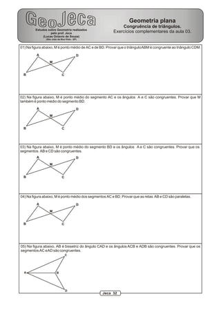Geometria plana
                                                            Congruência de triângulos.
         Estudos sobre Geometria realizados
                   pelo prof. Jeca                      Exercícios complementares da aula 03.
              (Lucas Octavio de Souza)
                (São João da Boa Vista - SP)


01) Na figura abaixo, M é ponto médio de AC e de BD. Provar que o triângulo ABM é congruente ao triângulo CDM.

          A                                D
                   M


  B                           C




02) Na figura abaixo, M é ponto médio do segmento AC e os ângulos A e C são congruentes. Provar que M
também é ponto médio do segmento BD.
          A                                D
                   M


  B                           C




03) Na figura abaixo, M é ponto médio do segmento BD e os ângulos A e C são congruentes. Provar que os
segmentos AB e CD são congruentes.
          A                                D
                   M


  B                           C




04) Na figura abaixo, M é ponto médio dos segmentos AC e BD. Provar que as retas AB e CD são paralelas.

          A                                D
                   M


  B                           C




05) Na figura abaixo, AB é bissetriz do ângulo CAD e os ângulos ACB e ADB são congruentes. Provar que os
segmentos AC e AD são congruentes.
                                  C




  A                      B




                                  D
                                                  Jeca 32
 