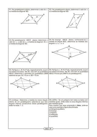 01) No paralelogramo abaixo, determinar o valor de x                             02) No paralelogramo abaixo, determinar o valor de x
e a medida da diagonal BD.                                                       e a medida da diagonal BD.
                                                                                                                                 A                        B
                                             A                           B
                                                                                                                                                      1




                                                     7
                                                                2x                                                                                +
                                                                                                                                             2x




                                                      cm
                                                                                                                                 k

                                             cm




                                                           7
                                        12




                                                           cm
                       D                                        C                                                                        k
                                                                                                                             5
                                                                                                                         +
                                                                                                                     x
                                                                                                           D                             C




03) No paralelogramo ABCD abaixo, determinar o 04) No losango ABCD abaixo, conhecendo-se a
valor de x, o valor de y, a medida da diagonal AC e medida do ângulo BDC, determinar as medidas dos
a medida da diagonal BD.                            ângulos a, b, c e d.
                                                                                                               B

                                                                                                               d
                  A                                            B                               a
                                                                                       A                                                          b           C
                           x                                                                                        c
                               -4            1   2 cm
                                                                                                                   58º
                  3y                    7                                                                      D
                                            cm

      D                                           C




05) Na figura, L, M, N e P são, respectivamente, os pon- 06) Na figura, L, M, N e P são, respectivamente, os pon-
tos médios dos lados AB, BC, CD e DA do quadrilátero tos médios dos lados AB, BC, CD e DA do quadrilátero
ABCD. Determinar o perímetro do quadrilátero LMNP ABCD. Provar que LMNP é um paralelogramo.
sabendo-se que AC = 6 cm e BD = 10 cm.
                       A                                                                                   A

          L                                      P                                                 L                                 P


                                                                     D                     B                                                              D
  B

              M                                       N                                                M                                     N

                                    C                                                                              C




07) (Unifesp) Determine a medida do menor ângulo                                 08) (UERJ) Se um polígono tem todos os lados com
interno de um paralelogramo sabendo-se que dois                                  medidas iguais, então todos os seus ângulos internos
ângulos internos consecutivos desse paralelogramo                                têm medidas iguais.
estão na razão 1 : 3.                                                            Para mostrar que essa proposição é falsa, pode-se
                                                                                 usar como exemplo a figura denominada:
                                                                                 a) triângulo equilátero;
                                                                                 b) losango;
                                                                                 c) trapézio;
                                                                                 d) retângulo;
                                                                                 e) quadrado.




                                                                             Jeca 37
 