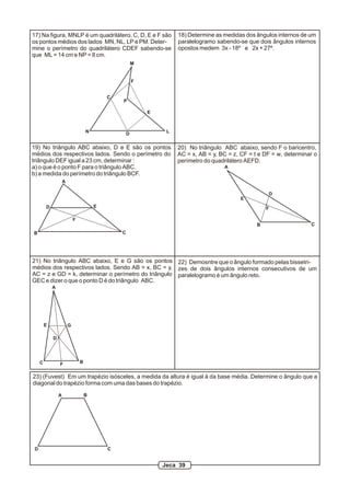 17) Na figura, MNLP é um quadrilátero, C, D, E e F são                18) Determine as medidas dos ângulos internos de um
os pontos médios dos lados MN, NL, LP e PM. Deter-                    paralelogramo sabendo-se que dois ângulos internos
mine o perímetro do quadrilátero CDEF sabendo-se                      opostos medem 3x - 18º e 2x + 27º.
que ML = 14 cm e NP = 8 cm.
                                                         M


                                                         F


                                             C
                                                 P

                                                             E



                                     N               D            L


19) No triângulo ABC abaixo, D e E são os pontos                      20) No triângulo ABC abaixo, sendo F o baricentro,
médios dos respectivos lados. Sendo o perímetro do                    AC = x, AB = y, BC = z, CF = t e DF = w, determinar o
triângulo DEF igual a 23 cm, determinar :                             perímetro do quadrilátero AEFD.
a) o que é o ponto F para o triângulo ABC.                                             A
b) a medida do perímetro do triângulo BCF.
                     A

                                                                                                        D
                                                                                             E
         D                               E                                                              F

                             F
                                                                                                    B                   C
B                                                C




21) No triângulo ABC abaixo, E e G são os pontos 22) Demosntre que o ângulo formado pelas bissetri-
médios dos respectivos lados. Sendo AB = x, BC = y, zes de dois ângulos internos consecutivos de um
AC = z e GD = k, determinar o perímetro do triângulo paralelogramo é um ângulo reto.
GEC e dizer o que o ponto D é do triângulo ABC.
             A




         E               G

             D




     C           F               B


23) (Fuvest) Em um trapézio isósceles, a medida da altura é igual à da base média. Determine o ângulo que a
diagonal do trapézio forma com uma das bases do trapézio.

                 A                   B




 D                                           C


                                                                 Jeca 39
 