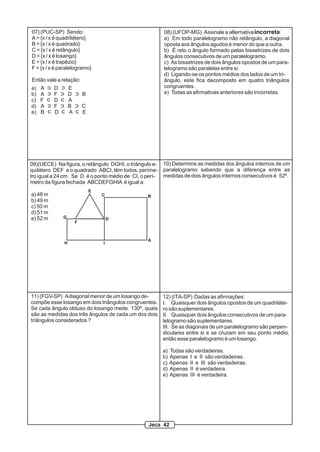 07) (PUC-SP) Sendo:                                      08) (UFOP-MG) Assinale a alternativa incorreta:
A = {x / x é quadrilátero}                               a) Em todo paralelogramo não retângulo, a diagonal
B = {x / x é quadrado}                                   oposta aos ângulos agudos é menor do que a outra.
C = {x / x é retângulo}                                  b) É reto o ângulo formado pelas bissetrizes de dois
D = {x / x é losango}                                    ângulos consecutivos de um paralelogramo.
E = {x / x é trapézio}                                   c) As bissetrizes de dois ângulos opostos de um para-
F = {x / x é paralelogramo}                              lelogramo são paralelas entre si.
                                                         d) Ligando-se os pontos médios dos lados de um tri-
Então vale a relação:                                    ângulo, este fica decomposto em quatro triângulos
a)   A    D       E                                      congruentes.
b)   A    F       D       B                              e) Todas as afirmativas anteriores são incorretas.
c)   F    D       A
d)   A    F       B       C
e)   B    D       A       E




09)(UECE) Na figura, o retângulo DGHI, o triângulo e-    10) Determine as medidas dos ângulos internos de um
quilátero DEF e o quadrado ABCI, têm todos, períme-      paralelogramo sabendo que a diferença entre as
tro igual a 24 cm. Se D é o ponto médio de CI, o perí-   medidas de dois ângulos internos consecutivos é 52º.
metro da figura fechada ABCDEFGHIA é igual a:
                              E
a) 48 m                           C              B
b) 49 m
c) 50 m
d) 51 m
e) 52 m       G                       D
                      F



                                                 A
              H                   I




11) (FGV-SP) A diagonal menor de um losango de-          12) (ITA-SP) Dadas as afirmações:
compõe esse losango em dois triângulos congruentes.      I. Quaisquer dois ângulos opostos de um quadriláte-
Se cada ângulo obtuso do losango mede 130º, quais        ro são suplementares.
são as medidas dos três ângulos de cada um dos dois      II. Quaisquer dois ângulos consecutivos de um para-
triângulos considerados ?                                lelogramo são suplementares.
                                                         III. Se as diagonais de um paralelogramo são perpen-
                                                         diculares entre si e se cruzam em seu ponto médio,
                                                         então esse paralelogramo é um losango.

                                                         a)   Todas são verdadeiras.
                                                         b)   Apenas I e II são verdadeiras.
                                                         c)   Apenas II e III são verdadeiras.
                                                         d)   Apenas II é verdadeira.
                                                         e)   Apenas III é verdadeira.




                                                  Jeca 42
 