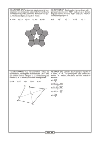13) (UNIFESP-SP) Pentágonos regulares congruen-            14) (FUVEST-SP) Dois ângulos internos de um polí-
tes podem ser conectados, lado a lado, formando uma        gono convexo medem 130º cada um e os demais
estrela de cinco pontas, conforme destacado na figu-       ângulos internos medem 128º cada um. O nº de
ra. Nestas condições, o ângulo q mede:                     lados desse polígono é:

a) 108º    b) 72º    c) 54º      d) 36º       e) 18º       a) 6       b) 7      c) 13   d) 16   e) 17




                                      q




15) (CESGRANRIO-RJ) No quadrilátero ABCD da                16) (MACK-SP) Os lados de um polígono regular de
figura abaixo, são traçadas as bissetrizes CM e BN,        n lados, n > 4, são prolongados para formar uma
que formam entre si o ângulo a. A soma dos ângulos         estrela. A medida, em graus, de cada vértice da
internos A e D desse quadrilátero corresponde a:           estrela é:
                                                            a) 360º
a) a/4    b) a/2    c) a      d) 2a       e) 3a                  n
                                                            b) (n - 4) . 180º
                    D                                                n
                           N
                                                       C
                                                            c) (n - 2) . 180º
                                                                     n
                                                            d) 180º _ 90º
                                                                          n
                                a
                                                            e) 180º
              M                                                  n

          A

                                 B




                                                       Jeca 48
 