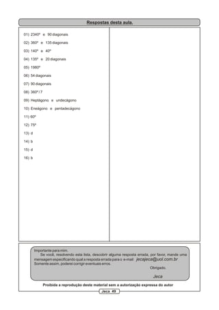 Respostas desta aula.

01) 2340º e 90 diagonais

02) 360º e 135 diagonais

03) 140º e 40º

04) 135º e 20 diagonais

05) 1980º

06) 54 diagonais

07) 90 diagonais

08) 360º / 7

09) Heptágono e undecágono

10) Eneágono e pentadecágono

11) 60º

12) 75º

13) d

14) b

15) d

16) b




        Importante para mim.
           Se você, resolvendo esta lista, descobrir alguma resposta errada, por favor, mande uma
        mensagem especificando qual a resposta errada para o e-mail jecajeca@uol.com.br
        Somente assim, poderei corrigir eventuais erros.
                                                                             Obrigado.

                                                                             Jeca
               Proibida a reprodução deste material sem a autorização expressa do autor
                                               Jeca 49
 