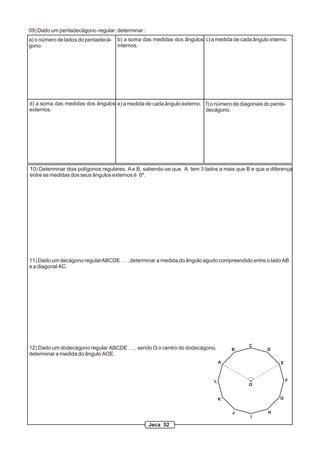 09) Dado um pentadecágono regular, determinar :
a) o número de lados do pentadecá-   b) a soma das medidas dos ângulos c) a medida de cada ângulo interno.
gono.                                internos.




d) a soma das medidas dos ângulos e) a medida de cada ângulo externo. f) o número de diagonais do penta-
externos.                                                             decágono.




10) Determinar dois polígonos regulares, A e B, sabendo-se que A tem 3 lados a mais que B e que a diferença
entre as medidas dos seus ângulos externos é 6º.




11) Dado um decágono regular ABCDE … , determinar a medida do ângulo agudo compreendido entre o lado AB
e a diagonal AC.




                                                                                          C
12) Dado um dodecágono regular ABCDE … , sendo O o centro do dodecágono,            B            D
determinar a medida do ângulo AOE.
                                                                                A                      E



                                                                            L                              F
                                                                                          O


                                                                                K                     G


                                                                                    J            H
                                                                                          I
                                                  Jeca 52
 