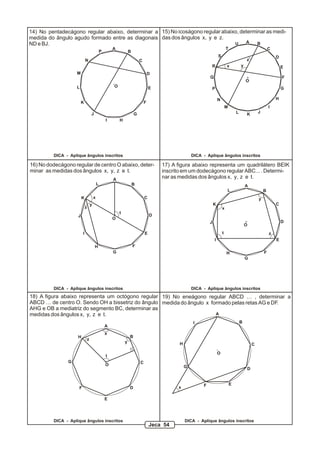14) No pentadecágono regular abaixo, determinar a 15) No icoságono regular abaixo, determinar as medi-
medida do ângulo agudo formado entre as diagonais das dos ângulos x, y e z.
ND e BJ.                                                                        U    A    B
                                                        A                                                                       T                               C
                                                P                   B
                                                                                                                        S                                           D
                            N                                               C                                                                   z
                                                                                                                R               x           y                           E
                    M                                                               D
                                                                                                                Q                                                       F
                                                                                                                                                O
                    L                                   O                           E                               P                                                   G

                                                                                                                        N                                           H
                        K                                                       F
                                                                                                                                M                               I
                                    J                                   G                                                               L       K       J
                                                    I       H




         DICA - Aplique ângulos inscritos                                                              DICA - Aplique ângulos inscritos

16) No dodecágono regular de centro O abaixo, deter-                                    17) A figura abaixo representa um quadrilátero BEIK
minar as medidas dos ângulos x, y, z e t.                                               inscrito em um dodecágono regular ABC... . Determi-
                                                        A
                                                                                        nar as medidas dos ângulos x, y, z e t.
                                            L                           B                                                                       A
                                                                                                                                L                           B
                        K               x                                       C                                                                       y
                                    y                                                                               K                                               C
                            z                                                                                               x
                                                            t
                    J                                                               D
                                                        O
                                                                                                                J                                                       D
                                                                                                                                                O
                        I                                                       E                                           t                                   z
                                                                                                                    I                                               E
                                        H                               F
                                                        G                                                                       H                           F
                                                                                                                                                G




         DICA - Aplique ângulos inscritos                                                              DICA - Aplique ângulos inscritos
18) A figura abaixo representa um octógono regular 19) No eneágono regular ABCD … , determinar a
ABCD … de centro O. Sendo OH a bissetriz do ângulo medida do ângulo x formado pelas retas AG e DF.
AHG e OB a mediatriz do segmento BC, determinar as
medidas dos ângulos x, y, z e t.                                        A

                                                                                                       I                                    B
                                                    A
                                                    x
                    H                                               B
                                z
                                                                y                              H                                                    C

                                                                                                                        O
                                                    t
                G                                                           C
                                                    O                                              G                                            D


                                                                                                            F                       E
                    F                                               D                         x

                                                    E




         DICA - Aplique ângulos inscritos                                                          DICA - Aplique ângulos inscritos
                                                                                    Jeca 54
 