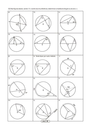 02) Nas figuras abaixo, sendo O o centro da circunferência, determinar a medida do ângulo ou do arco x.

a)                                              b)                                             c)
                              B

                                  x                            3x

A                                                                                                         x
                          O                                                                                                55º
                12                                              O                                             O
                     4º                   C                               x



                                   D

d)                                              e)                                             f)


                                                                    50º                             52º
            x                                                                                                                      x
                                  35º                  x
                O                                              O                                              O




g)                                              h) Tente fazer por outro método.               i)
                                                                                                              88º




                                      x                              x
                                                                                                                      x
      37º                                              37º
                     O                                         O                                              O




                                                                                                                           56º

j)                                              k)                                             l)



87º
                                                                                                              142º
                                                118º




                O                                                                                         O
                                                                O
                              x                                                                           34º
                                          33º
                                                                                                                  x
                                                                          º
                                                                     34




                                                                                    x



m)                                              n)                                             o)
                                                                                                                           16
                                                                                                                                   5º




                                  x
                                                                                          te




                          146º
                                                                                        en
                                                                                      ng




                                                                                                                  O
                                                                                    ta




                     O                                     x    O
                                                                              54º
                                                                                                                          x



                                                                                                                               º
                                                                                                                          77
                                                                Jeca 60
 