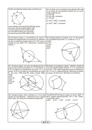 03) Na circunferência abaixo pode-se afirmar que:               04) (J) Dada uma circunferência de diâmetro AB, seja
                H                                               P um ponto da circunferência distinto de A e de B.
                        A                                       Pode-se afirmar que :
          G
                                                                a) PA = PB
              70º
      F                                                         b) PA + PB = constante
                                    B                           c) PA > PB
                                                                       2           2
      E                                                         d) (PA) + (PB) = constante
                                                                       2           2
          D                                                     e) (PA) - (PB) = constante
                    C
a) as medidas dos arcos AHG e EDG são iguais.
b) a soma dos arcos AHG e ABC é 180º.
c) a soma dos arcos GFE e ABC é 140º.
d) o arco GFE é maior que o arco EDC.
e) a soma dos arcos GFE e ABC é 220º.

05) Na figura abaixo, a circunferência de centro C              06) Na figura abaixo, os pontos A, B e C são pontos
tangencia o triângulo DEF nos pontos A e B. Sabendo-            da circunferência de centro O. O valor de x + y é :
se que a medida do ângulo interno D é 40º e que a               a) 242º
medida do arco AGB é 75º, determinar a medida do                b) 121º
ângulo x.                                                       c) 118º
                                                                d) 59º                                          B
                    D                                           e) 62º
                                                                                           A       x
                                                                                                                  O
                                                                                                           11
                                                                                                             8º

                            A                   C                                                                     y

                                        G
                                                    x                                                                 C
                                E               B       F


07) Na figura abaixo, as duas circunferências têm o             08) Dado um pentágono regular ABCDE, constói-se
mesmo raio e centros nos pontos R e S. Os pontos A,             uma circunferência pelos vértices B e E de tal forma
P, B e S estão na circunferência de centro R e os               que BC e ED sejam tangentes a essa circunferência,
pontos M, N, R e K estão na circunferência de centro            em B e em E, respectivamente. Determine a medida,
S. Se o arco APB mede 86º, então o ângulo MKN,                  em graus, do menor arco BE dessa circunferência.
mede :
a) 23º             A                                                                   B
b) 21º 30’                 M
c) 22º
                                                                       A
d) 22º 30’     P
                            R          S                                                           C
e) 43º
                                            N
                    B
                                                        K                  E
                                                                                           D


09) Na figura abaixo, AB é o diâmetro e C, D e E são 10) (MACK-SP) Na figura a seguir, os arcos QMP e
pontos da circunferência. Sabendo-se que o ângulo MTQ medem,respectivamente, 170º e 130º. Então,
DCE mede 38º, determine a medida do ângulo EFD.      o arco MSN mede:
                                                     a) 60º   b) 70º c) 80º   d) 100º    e) 110º
                C

                                                                                                                          P


                                                                                               M
                                                                                   S
  A                                             B
               F                                                               N
                                                                                                       T
      D

                                E                                                                  Q


                                                            Jeca 61
 