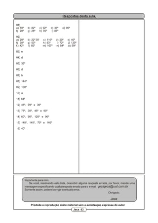 Respostas desta aula.

01)
a) 59º     b) 82º       c) 92º   d) 39º    e) 90º
f) 28º     g) 28º       h) 76º    i) 87º

02)
a) 28º     b) 22º 30'     c) 110º    d) 20º    e) 40º
f) 38º     g) 53º         h) 53º      i) 72º   j) 120º
k) 42º     l) 92º         m) 107º    n) 54º    o) 59º

03) e

04) d

05) 35º

06) d

07) b

08) 144º

09) 108º

10) a

11) 84º

12) 45º, 99º e 36º

13) 75º, 30º, 45º e 60º

14) 60º, 90º, 120º e 90º

15) 140º, 140º, 70º e 140º

16) 40º




         Importante para mim.
            Se você, resolvendo esta lista, descobrir alguma resposta errada, por favor, mande uma
         mensagem especificando qual a resposta errada para o e-mail jecajeca@uol.com.br
         Somente assim, poderei corrigir eventuais erros.
                                                                              Obrigado.

                                                                              Jeca
              Proibida a reprodução deste material sem a autorização expressa do autor
                                                    Jeca 63
 