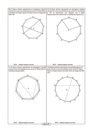 09) A figura abaixo representa um eneágono regular             10) A figura abaixo representa um decágono regular
inscrito em uma circunferência de centro O. Determinar         inscrito em uma circunferência de centro O. Sendo OJ
a medida do ângulo agudo formado entre as diagonais            e OC as bissetrizes dos ângulos AJI e BCD
GB e HD.                                                       respectivamente, determinar a medida do ângulo COJ.
                                           A                                                                 A
                           I                       B                                         J                               B




                   H                                       C                     I                                                       C

                                       x   O
                                                                                                             O

                       G                               D                      H                                                          D


                                   F           E
                                                                                             G                               E
                                                                                                             F




       DICA - Aplique ângulos inscritos                               DICA - Aplique ângulos inscritos

11) A figura abaixo representa um heptágono regular 12) A figura abaixo representa um pentadecágono re-
inscrito numa circunferência de centro O. Determinar a gular inscrito numa circunferência de centro O. Deter-
medida do ângulo BDG.                                  minar o ângulo obtuso formado entre as diagonais MD
                                                       e BI.
                               A
                                                                                                         A
                                                                                                 P                   B

             G                                 B                                     N                                       C


                                                                         M                                                           D

                               O
                                                                                                         O
         F                                         C                    L                                                            E



                                                                             K                                                   F

                   E                       D                                             J                               G
                                                                                                     I           H




       DICA - Aplique ângulos inscritos                                     DICA - Aplique ângulos inscritos
                                                       Jeca 67
 