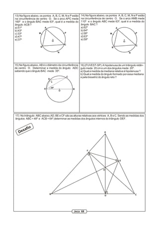 13) Na figura abaixo, os pontos A, B, C, M, N e P estão   14) Na figura abaixo, os pontos A, B, C, M, N e P estão
na circunferência de centro O. Se o arco APC mede         na circunferência de centro O. Se o arco AMB mede
160º e o ângulo BAC mede 63º, qual é a medida do          110º e o ângulo ABC mede 63º, qual é a medida do
ângulo ACB ?                                              ângulo BAC ?
a) 51º                    A                               a) 62º                        A
b) 43º                                                    b) 64º
c) 33º               M                     P              c) 58º                    M                     P
d) 47º                                                    d) 63º
e) 37º                                                    e) 59º
                                O                                                              O
                                            C                                                            C
                      B                                                             B

                                        N                                                          N




15) Na figura abaixo, AB é o diâmetro da circunferência 16) (FUVEST-SP) A hipotenusa de um triângulo retân-
de centro O. Determinar a medida do ângulo ADC gulo mede 20 cm e um dos ângulos mede 20º.
sabendo que o ângulo BAC mede 35º.                      a) Qual a medida da mediana relativa à hipotenusa ?
                                                        b) Qual a medida do ângulo formado por essa mediana
                                             C          e pela bissetriz do ângulo reto ?
                              D
                                  x


                          A       35º
                                                  B
                                        O




17) No triângulo ABC abaixo, AD, BE e CF são as alturas relativas aos vértices A, B e C. Sendo as medidas dos
ângulos ABC = 48º e ACB = 64º,determinar as medidas dos ângulos internos do triângulo DEF.



      sa   fio
   De                                                                         A




                                                               F



                                                                                           E



                                                                             O




                              B                                                                         C
                                                                              D




                                                  Jeca 68
 