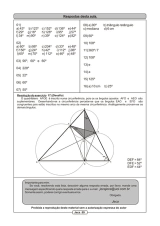 Respostas desta aula.

01)                                                 08) a) 90º      b) triângulo retângulo
a) 43º b) 123º c) 152º d) 136º e) 44º               c) mediana      d) 6 cm
f) 29º g) 16º  h) 128º i) 95º   j) 57º
l) 34º m) 90º  n) 39º  o) 124º p) 82º               09) 60º

02)                                                 10) 108º
a) 60º b) 98º      c) 204º    d) 33º e) 48º
f) 156º g) 24º     h) 42º      i) 112º j) 96º       11) 360º / 7
 l) 65º m) 70º     n) 112º    o) 46º p) 48º
                                                    12) 108º
03) 90º, 60º e 60º
                                                    13) e
04) 228º
                                                    14) a
05) 22º
                                                    15) 125º
06) 60º
                                                    16) a) 10 cm      b) 25º
07) 55º
Resolução do exercício 17) (Desafio)
   O quadrilátero AFOE é inscrito numa circunferência, pois os os ângulos opostos AFO e AEO são
suplementares. Desenhando-se a circunferência percebe-se que os ângulos EAO e EFO são
congruentes pois estâo inscritos no mesmo arco da mesma circunferência. Análogamente provam-se os
demais ângulos.                                      A




                                                         26º


                                        F


                                              26º
                                                                E




                                                    O




                                                                    64º

                                                                                       DEF = 84º
               B                                                          C
                                                     D                                 DFE = 52º
                                                                                       EDF = 44º



      Importante para mim.
         Se você, resolvendo esta lista, descobrir alguma resposta errada, por favor, mande uma
      mensagem especificando qual a resposta errada para o e-mail jecajeca@uol.com.br
      Somente assim, poderei corrigir eventuais erros.
                                                                           Obrigado.

                                                                              Jeca
           Proibida a reprodução deste material sem a autorização expressa do autor
                                             Jeca 69
 