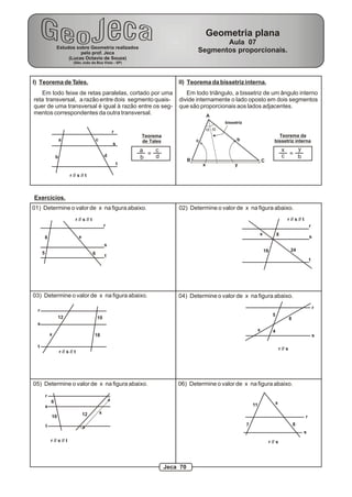 Geometria plana
                                                                                                      Aula 07
                  Estudos sobre Geometria realizados
                            pelo prof. Jeca                                                    Segmentos proporcionais.
                       (Lucas Octavio de Souza)
                               (São João da Boa Vista - SP)




I) Teorema de Tales.                                                                 II) Teorema da bissetriz interna.
   Em todo feixe de retas paralelas, cortado por uma                                    Em todo triângulo, a bissetriz de um ângulo interno
reta transversal, a razão entre dois segmento quais-                                 divide internamente o lado oposto em dois segmentos
quer de uma transversal é igual à razão entre os seg-                                que são proporcionais aos lados adjacentes.
mentos correspondentes da outra transversal.                                                           A
                                                                                                             bissetriz

                                                              r                                        a a
                                                                      Teorema                                                                   Teorema da
                      a                           c                   de Tales                 c                   b                          bissetriz interna
                                                              s
                                                                      a   c                                                                          x   y
                                                          d             = d                                                                          c = b
                  b                                                   b                    B                                      C
                                                                  t                                x              y

                             r // s // t



Exercícios.
01) Determine o valor de x na figura abaixo.                                         02) Determine o valor de x na figura abaixo.
                                r // s // t                                                                                                              r // s // t
                                                          r                                                                                                                r
                                                                                                                                  x              8
          8                         x                                                                                                                                      s
                                                          s
                                                                                                                                      18                     24
      5                                       6           t
                                                                                                                                                                           t




03) Determine o valor de x na figura abaixo.                                         04) Determine o valor de x na figura abaixo.
                                                                                                                                                                               r
  r
                   12                                                                                                                        5
                                                  10                                                                                                         8
  s
                                                                                                                              x              4
              x                               18                                                                                                                               s

  t                                                                                                                                                 r // s
                      r // s // t




05) Determine o valor de x na figura abaixo.                                         06) Determine o valor de x na figura abaixo.
          r
              6                                                                                                                                x
          s                                                                                                                  11
                                        12            x
              10                                                                                                                                                       r
          t                                                                                                              7                                       8
                                                                                                                                                                     s
              r // s // t                                                                                                                  r // s




                                                                                 Jeca 70
 